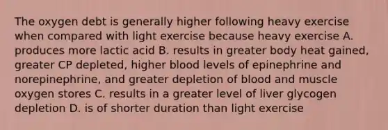 The oxygen debt is generally higher following heavy exercise when compared with light exercise because heavy exercise A. produces more lactic acid B. results in greater body heat gained, greater CP depleted, higher blood levels of epinephrine and norepinephrine, and greater depletion of blood and muscle oxygen stores C. results in a greater level of liver glycogen depletion D. is of shorter duration than light exercise