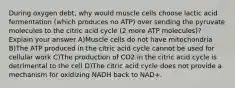 During oxygen debt, why would muscle cells choose lactic acid fermentation (which produces no ATP) over sending the pyruvate molecules to the citric acid cycle (2 more ATP molecules)? Explain your answer A)Muscle cells do not have mitochondria B)The ATP produced in the citric acid cycle cannot be used for cellular work C)The production of CO2 in the citric acid cycle is detrimental to the cell D)The citric acid cycle does not provide a mechanism for oxidizing NADH back to NAD+.