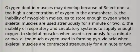 Oxygen debt in muscles may develop because of Select one: a. too high a concentration of oxygen in the atmosphere. b. the inability of myoglobin molecules to store enough oxygen when skeletal muscles are used strenuously for a minute or two. c. the inability of respiratory and <a href='https://www.questionai.com/knowledge/kBP5NsQCWH-circulatory-systems' class='anchor-knowledge'>circulatory systems</a> to supply enough oxygen to skeletal muscles when used strenuously for a minute or two. d. too much oxygen used in forming pyruvic acid when skeletal muscles are contracted strenuously for a minute or two.