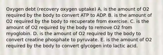 Oxygen debt (recovery oxygen uptake) A. is the amount of O2 required by the body to convert ATP to ADP. B. is the amount of O2 required by the body to recuperate from exercise. C. is the amount of O2 required by the body to remove O2 from myoglobin. D. is the amount of O2 required by the body to convert creatine phosphate to pyruvate. E. is the amount of O2 required by the body to convert glycogen into lactic acid.