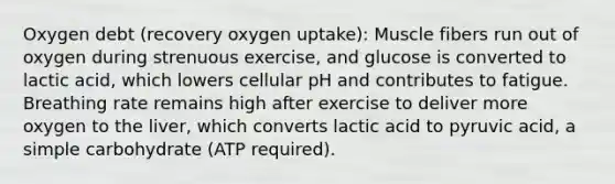 Oxygen debt (recovery oxygen uptake): Muscle fibers run out of oxygen during strenuous exercise, and glucose is converted to lactic acid, which lowers cellular pH and contributes to fatigue. Breathing rate remains high after exercise to deliver more oxygen to the liver, which converts lactic acid to pyruvic acid, a simple carbohydrate (ATP required).