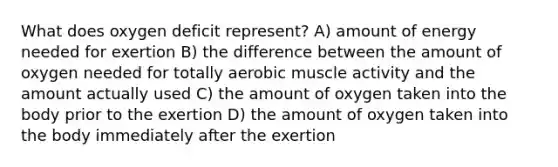 What does oxygen deficit represent? A) amount of energy needed for exertion B) the difference between the amount of oxygen needed for totally aerobic muscle activity and the amount actually used C) the amount of oxygen taken into the body prior to the exertion D) the amount of oxygen taken into the body immediately after the exertion