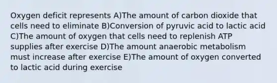 Oxygen deficit represents A)The amount of carbon dioxide that cells need to eliminate B)Conversion of pyruvic acid to lactic acid C)The amount of oxygen that cells need to replenish ATP supplies after exercise D)The amount anaerobic metabolism must increase after exercise E)The amount of oxygen converted to lactic acid during exercise