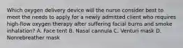 Which oxygen delivery device will the nurse consider best to meet the needs to apply for a newly admitted client who requires high-flow oxygen therapy after suffering facial burns and smoke inhalation? A. Face tent B. Nasal cannula C. Venturi mask D. Nonrebreather mask