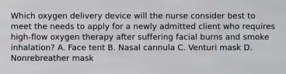 Which oxygen delivery device will the nurse consider best to meet the needs to apply for a newly admitted client who requires high-flow oxygen therapy after suffering facial burns and smoke inhalation? A. Face tent B. Nasal cannula C. Venturi mask D. Nonrebreather mask