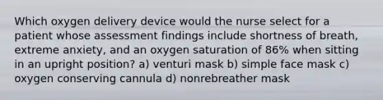 Which oxygen delivery device would the nurse select for a patient whose assessment findings include shortness of breath, extreme anxiety, and an oxygen saturation of 86% when sitting in an upright position? a) venturi mask b) simple face mask c) oxygen conserving cannula d) nonrebreather mask