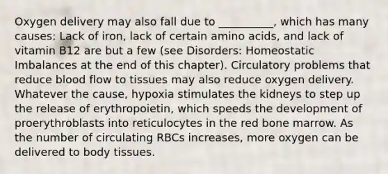 Oxygen delivery may also fall due to __________, which has many causes: Lack of iron, lack of certain amino acids, and lack of vitamin B12 are but a few (see Disorders: Homeostatic Imbalances at the end of this chapter). Circulatory problems that reduce blood flow to tissues may also reduce oxygen delivery. Whatever the cause, hypoxia stimulates the kidneys to step up the release of erythropoietin, which speeds the development of proerythroblasts into reticulocytes in the red bone marrow. As the number of circulating RBCs increases, more oxygen can be delivered to body tissues.