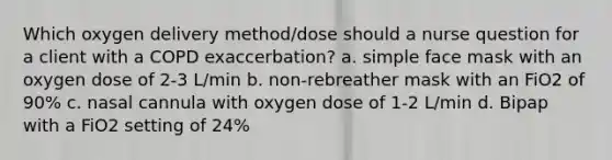 Which oxygen delivery method/dose should a nurse question for a client with a COPD exaccerbation? a. simple face mask with an oxygen dose of 2-3 L/min b. non-rebreather mask with an FiO2 of 90% c. nasal cannula with oxygen dose of 1-2 L/min d. Bipap with a FiO2 setting of 24%