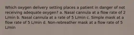 Which oxygen delivery setting places a patient in danger of not receiving adequate oxygen? a. Nasal cannula at a flow rate of 2 L/min b. Nasal cannula at a rate of 5 L/min c. Simple mask at a flow rate of 5 L/min d. Non-rebreather mask at a flow rate of 5 L/min