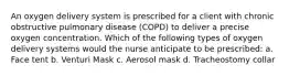 An oxygen delivery system is prescribed for a client with chronic obstructive pulmonary disease (COPD) to deliver a precise oxygen concentration. Which of the following types of oxygen delivery systems would the nurse anticipate to be prescribed: a. Face tent b. Venturi Mask c. Aerosol mask d. Tracheostomy collar