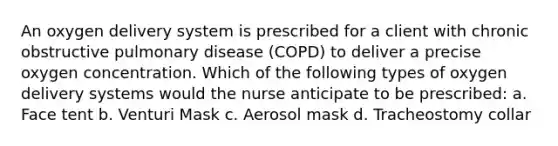 An oxygen delivery system is prescribed for a client with chronic obstructive pulmonary disease (COPD) to deliver a precise oxygen concentration. Which of the following types of oxygen delivery systems would the nurse anticipate to be prescribed: a. Face tent b. Venturi Mask c. Aerosol mask d. Tracheostomy collar