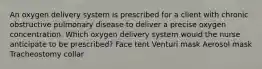 An oxygen delivery system is prescribed for a client with chronic obstructive pulmonary disease to deliver a precise oxygen concentration. Which oxygen delivery system would the nurse anticipate to be prescribed? Face tent Venturi mask Aerosol mask Tracheostomy collar