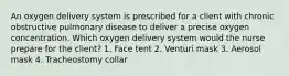 An oxygen delivery system is prescribed for a client with chronic obstructive pulmonary disease to deliver a precise oxygen concentration. Which oxygen delivery system would the nurse prepare for the client? 1. Face tent 2. Venturi mask 3. Aerosol mask 4. Tracheostomy collar