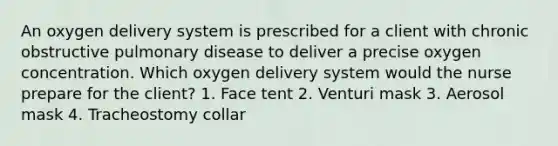 An oxygen delivery system is prescribed for a client with chronic obstructive pulmonary disease to deliver a precise oxygen concentration. Which oxygen delivery system would the nurse prepare for the client? 1. Face tent 2. Venturi mask 3. Aerosol mask 4. Tracheostomy collar