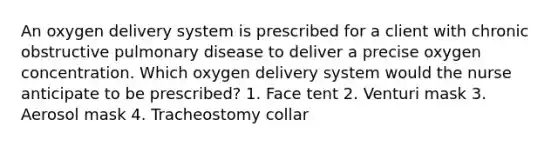 An oxygen delivery system is prescribed for a client with chronic obstructive pulmonary disease to deliver a precise oxygen concentration. Which oxygen delivery system would the nurse anticipate to be prescribed? 1. Face tent 2. Venturi mask 3. Aerosol mask 4. Tracheostomy collar