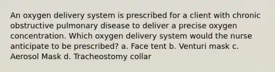 An oxygen delivery system is prescribed for a client with chronic obstructive pulmonary disease to deliver a precise oxygen concentration. Which oxygen delivery system would the nurse anticipate to be prescribed? a. Face tent b. Venturi mask c. Aerosol Mask d. Tracheostomy collar