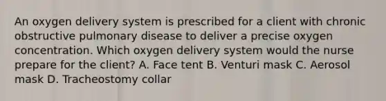 An oxygen delivery system is prescribed for a client with chronic obstructive pulmonary disease to deliver a precise oxygen concentration. Which oxygen delivery system would the nurse prepare for the client? A. Face tent B. Venturi mask C. Aerosol mask D. Tracheostomy collar