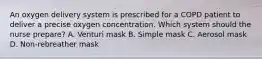 An oxygen delivery system is prescribed for a COPD patient to deliver a precise oxygen concentration. Which system should the nurse prepare? A. Venturi mask B. Simple mask C. Aerosol mask D. Non-rebreather mask