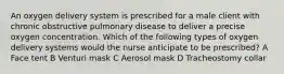 An oxygen delivery system is prescribed for a male client with chronic obstructive pulmonary disease to deliver a precise oxygen concentration. Which of the following types of oxygen delivery systems would the nurse anticipate to be prescribed? A Face tent B Venturi mask C Aerosol mask D Tracheostomy collar