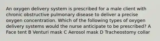 An oxygen delivery system is prescribed for a male client with chronic obstructive pulmonary disease to deliver a precise oxygen concentration. Which of the following types of oxygen delivery systems would the nurse anticipate to be prescribed? A Face tent B Venturi mask C Aerosol mask D Tracheostomy collar