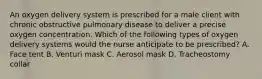 An oxygen delivery system is prescribed for a male client with chronic obstructive pulmonary disease to deliver a precise oxygen concentration. Which of the following types of oxygen delivery systems would the nurse anticipate to be prescribed? A. Face tent B. Venturi mask C. Aerosol mask D. Tracheostomy collar