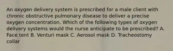 An oxygen delivery system is prescribed for a male client with chronic obstructive pulmonary disease to deliver a precise oxygen concentration. Which of the following types of oxygen delivery systems would the nurse anticipate to be prescribed? A. Face tent B. Venturi mask C. Aerosol mask D. Tracheostomy collar