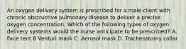 An oxygen delivery system is prescribed for a male client with chronic obstructive pulmonary disease to deliver a precise oxygen concentration. Which of the following types of oxygen delivery systems would the nurse anticipate to be prescribed? A. Face tent B Venturi mask C. Aerosol mask D. Tracheostomy collar