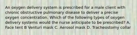 An oxygen delivery system is prescribed for a male client with chronic obstructive pulmonary disease to deliver a precise oxygen concentration. Which of the following types of oxygen delivery systems would the nurse anticipate to be prescribed? A. Face tent B Venturi mask C. Aerosol mask D. Tracheostomy collar