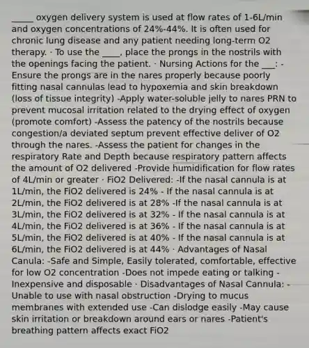 _____ oxygen delivery system is used at flow rates of 1-6L/min and oxygen concentrations of 24%-44%. It is often used for chronic lung disease and any patient needing long-term O2 therapy. · To use the ____, place the prongs in the nostrils with the openings facing the patient. · Nursing Actions for the ___: -Ensure the prongs are in the nares properly because poorly fitting nasal cannulas lead to hypoxemia and skin breakdown (loss of tissue integrity) -Apply water-soluble jelly to nares PRN to prevent mucosal irritation related to the drying effect of oxygen (promote comfort) -Assess the patency of the nostrils because congestion/a deviated septum prevent effective deliver of O2 through the nares. -Assess the patient for changes in the respiratory Rate and Depth because respiratory pattern affects the amount of O2 delivered -Provide humidification for flow rates of 4L/min or greater · FiO2 Delivered: -If the nasal cannula is at 1L/min, the FiO2 delivered is 24% - If the nasal cannula is at 2L/min, the FiO2 delivered is at 28% -If the nasal cannula is at 3L/min, the FiO2 delivered is at 32% - If the nasal cannula is at 4L/min, the FiO2 delivered is at 36% - If the nasal cannula is at 5L/min, the FiO2 delivered is at 40% - If the nasal cannula is at 6L/min, the FiO2 delivered is at 44% · Advantages of Nasal Canula: -Safe and Simple, Easily tolerated, comfortable, effective for low O2 concentration -Does not impede eating or talking -Inexpensive and disposable · Disadvantages of Nasal Cannula: -Unable to use with nasal obstruction -Drying to mucus membranes with extended use -Can dislodge easily -May cause skin irritation or breakdown around ears or nares -Patient's breathing pattern affects exact FiO2