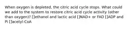 When oxygen is depleted, the citric acid cycle stops. What could we add to the system to restore citric acid cycle activity (other than oxygen)? []ethanol and lactic acid []NAD+ or FAD []ADP and Pi []acetyl-CoA