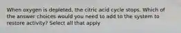 When oxygen is depleted, the citric acid cycle stops. Which of the answer choices would you need to add to the system to restore activity? Select all that apply