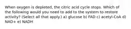 When oxygen is depleted, the citric acid cycle stops. Which of the following would you need to add to the system to restore activity? (Select all that apply.) a) glucose b) FAD c) acetyl-CoA d) NAD+ e) NADH