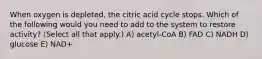 When oxygen is depleted, the citric acid cycle stops. Which of the following would you need to add to the system to restore activity? (Select all that apply.) A) acetyl-CoA B) FAD C) NADH D) glucose E) NAD+