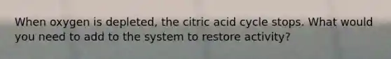 When oxygen is depleted, the citric acid cycle stops. What would you need to add to the system to restore activity?