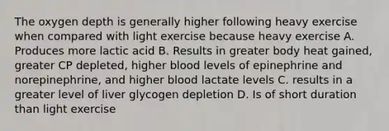 The oxygen depth is generally higher following heavy exercise when compared with light exercise because heavy exercise A. Produces more lactic acid B. Results in greater body heat gained, greater CP depleted, higher blood levels of epinephrine and norepinephrine, and higher blood lactate levels C. results in a greater level of liver glycogen depletion D. Is of short duration than light exercise