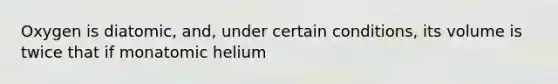 Oxygen is diatomic, and, under certain conditions, its volume is twice that if monatomic helium