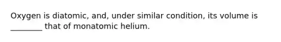 Oxygen is diatomic, and, under similar condition, its volume is ________ that of monatomic helium.