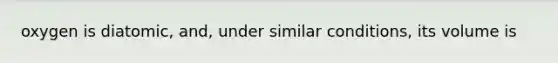 oxygen is diatomic, and, under similar conditions, its volume is