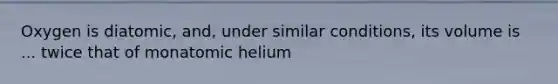 Oxygen is diatomic, and, under similar conditions, its volume is ... twice that of monatomic helium