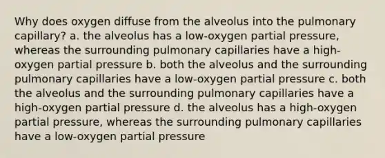 Why does oxygen diffuse from the alveolus into the pulmonary capillary? a. the alveolus has a low-oxygen partial pressure, whereas the surrounding pulmonary capillaries have a high-oxygen partial pressure b. both the alveolus and the surrounding pulmonary capillaries have a low-oxygen partial pressure c. both the alveolus and the surrounding pulmonary capillaries have a high-oxygen partial pressure d. the alveolus has a high-oxygen partial pressure, whereas the surrounding pulmonary capillaries have a low-oxygen partial pressure