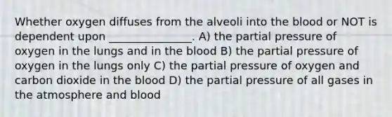 Whether oxygen diffuses from the alveoli into the blood or NOT is dependent upon _______________. A) the partial pressure of oxygen in the lungs and in the blood B) the partial pressure of oxygen in the lungs only C) the partial pressure of oxygen and carbon dioxide in the blood D) the partial pressure of all gases in the atmosphere and blood