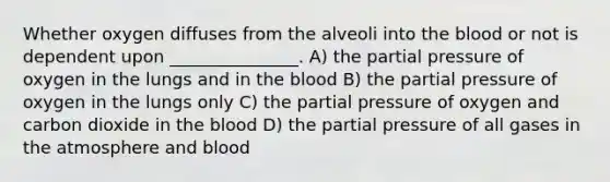 Whether oxygen diffuses from the alveoli into the blood or not is dependent upon _______________. A) the partial pressure of oxygen in the lungs and in the blood B) the partial pressure of oxygen in the lungs only C) the partial pressure of oxygen and carbon dioxide in the blood D) the partial pressure of all gases in the atmosphere and blood