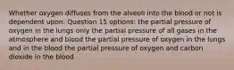 Whether oxygen diffuses from the alveoli into the blood or not is dependent upon: Question 15 options: the partial pressure of oxygen in the lungs only the partial pressure of all gases in the atmosphere and blood the partial pressure of oxygen in the lungs and in the blood the partial pressure of oxygen and carbon dioxide in the blood