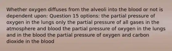 Whether oxygen diffuses from the alveoli into the blood or not is dependent upon: Question 15 options: the partial pressure of oxygen in the lungs only the partial pressure of all gases in the atmosphere and blood the partial pressure of oxygen in the lungs and in the blood the partial pressure of oxygen and carbon dioxide in the blood