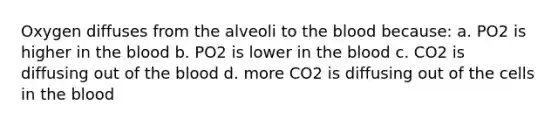 Oxygen diffuses from the alveoli to the blood because: a. PO2 is higher in the blood b. PO2 is lower in the blood c. CO2 is diffusing out of the blood d. more CO2 is diffusing out of the cells in the blood