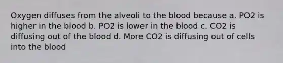 Oxygen diffuses from the alveoli to the blood because a. PO2 is higher in the blood b. PO2 is lower in the blood c. CO2 is diffusing out of the blood d. More CO2 is diffusing out of cells into the blood