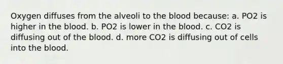 Oxygen diffuses from the alveoli to the blood because: a. PO2 is higher in the blood. b. PO2 is lower in the blood. c. CO2 is diffusing out of the blood. d. more CO2 is diffusing out of cells into the blood.