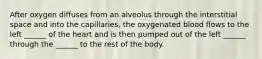 After oxygen diffuses from an alveolus through the interstitial space and into the capillaries, the oxygenated blood flows to the left ______ of the heart and is then pumped out of the left ______ through the ______ to the rest of the body.