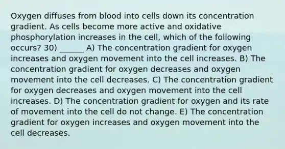 Oxygen diffuses from blood into cells down its concentration gradient. As cells become more active and oxidative phosphorylation increases in the cell, which of the following occurs? 30) ______ A) The concentration gradient for oxygen increases and oxygen movement into the cell increases. B) The concentration gradient for oxygen decreases and oxygen movement into the cell decreases. C) The concentration gradient for oxygen decreases and oxygen movement into the cell increases. D) The concentration gradient for oxygen and its rate of movement into the cell do not change. E) The concentration gradient for oxygen increases and oxygen movement into the cell decreases.