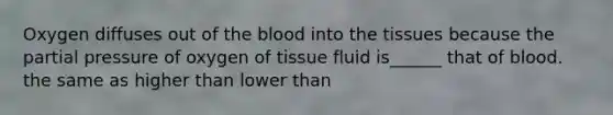 Oxygen diffuses out of the blood into the tissues because the partial pressure of oxygen of tissue fluid is______ that of blood. the same as higher than lower than